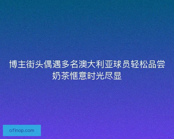 博主街头偶遇多名澳大利亚球员轻松品尝奶茶惬意时光尽显