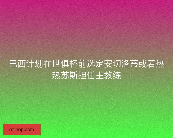 巴西计划在世俱杯前选定安切洛蒂或若热热苏斯担任主教练