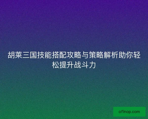 胡莱三国技能搭配攻略与策略解析助你轻松提升战斗力