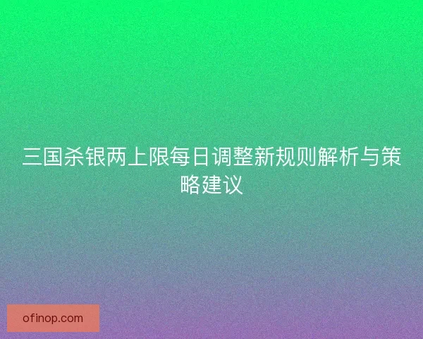 三国杀银两上限每日调整新规则解析与策略建议 三国杀银两上限每日调整新规则解析与策略建议