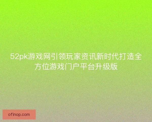 52pk游戏网引领玩家资讯新时代打造全方位游戏门户平台升级版