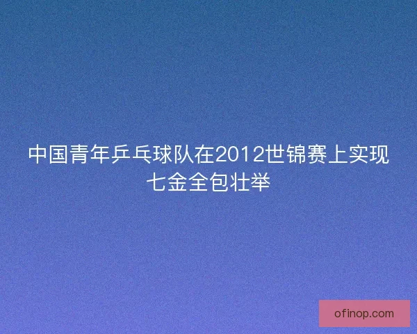 中国青年乒乓球队在2012世锦赛上实现七金全包壮举