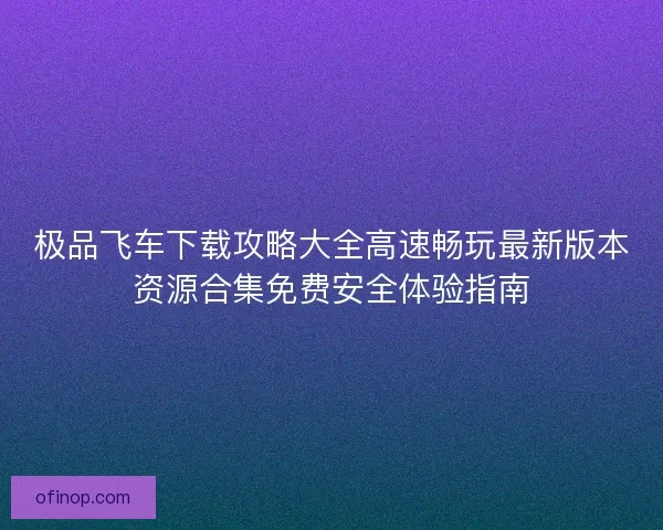 极品飞车下载攻略大全高速畅玩最新版本资源合集免费安全体验指南