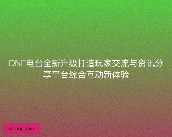 DNF电台全新升级打造玩家交流与资讯分享平台综合互动新体验