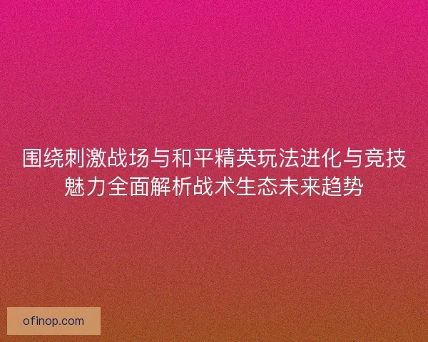 围绕刺激战场与和平精英玩法进化与竞技魅力全面解析战术生态未来趋势