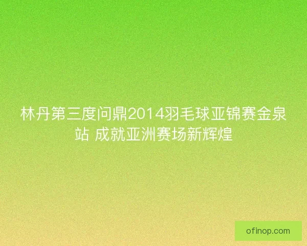 林丹第三度问鼎2014羽毛球亚锦赛金泉站 成就亚洲赛场新辉煌