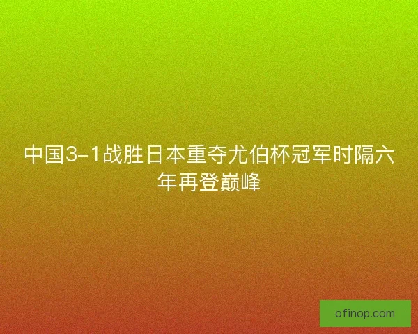 中国3-1战胜日本重夺尤伯杯冠军时隔六年再登巅峰