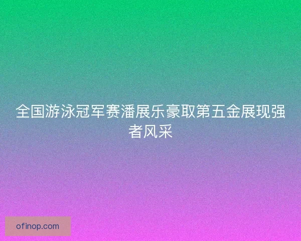 全国游泳冠军赛潘展乐豪取第五金展现强者风采