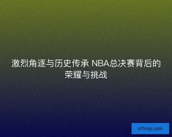激烈角逐与历史传承 NBA总决赛背后的荣耀与挑战