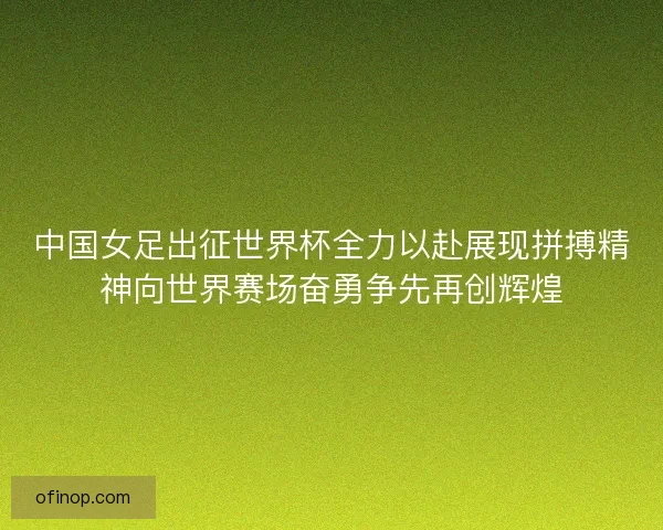 中国女足出征世界杯全力以赴展现拼搏精神向世界赛场奋勇争先再创辉煌 中国女足出征世界杯全力以赴展现拼搏精神向世界赛场奋勇争先再创辉煌
