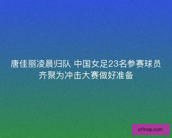 唐佳丽凌晨归队 中国女足23名参赛球员齐聚为冲击大赛做好准备 唐佳丽凌晨归队 中国女足23名参赛球员齐聚为冲击大赛做好准备