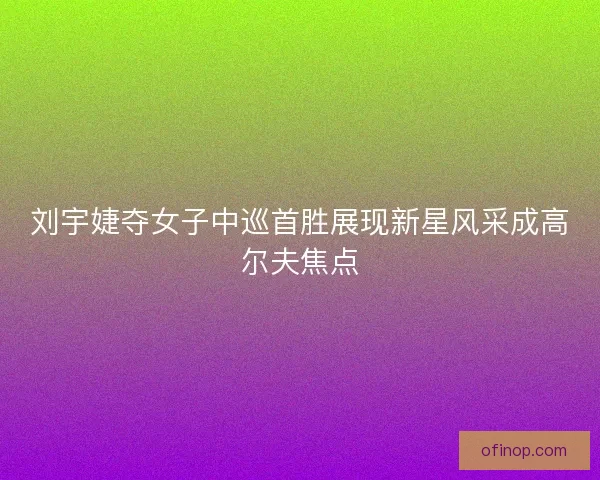 刘宇婕夺女子中巡首胜展现新星风采成高尔夫焦点 刘宇婕夺女子中巡首胜展现新星风采成高尔夫焦点